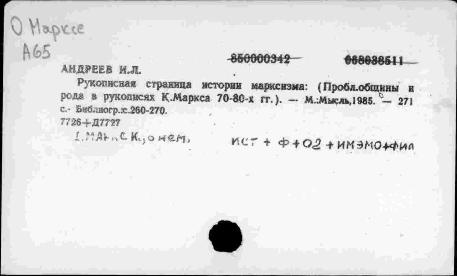 ﻿О VI
№5
АНДРЕЕВ И.Л.
8&0000342

Рукописная страница истории марксизма: (Пробл.общины и рода в рукописях К.Маркса 70-80-х гт.). - М.Лысль,1985. - 271 с.- Библаогр.ж.260-270.
7726+Д7727
1.МЛ>-.лСК.}онем,
ИСГ + Ф + О.2 + ИМЭМО+4И0